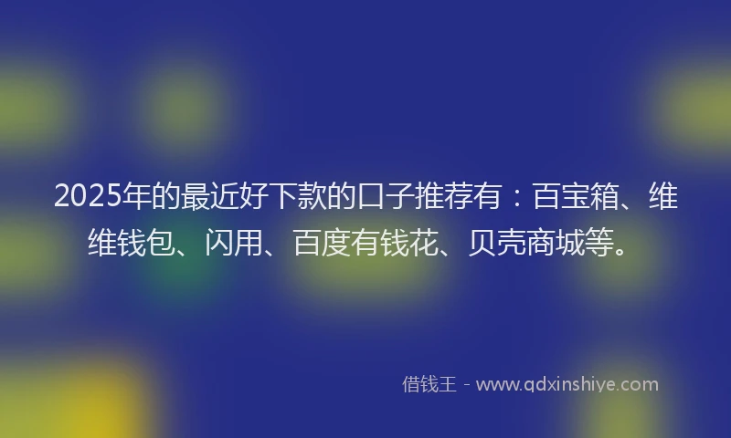 2025年的最近好下款的口子推荐有：百宝箱、维维钱包、闪用、百度有钱花、贝壳商城等。