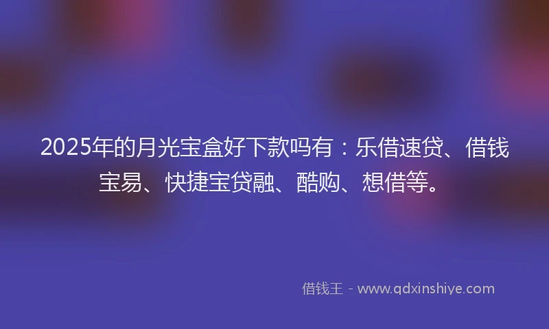 2025年的月光宝盒好下款吗有：乐借速贷、借钱宝易、快捷宝贷融、酷购、想借等。