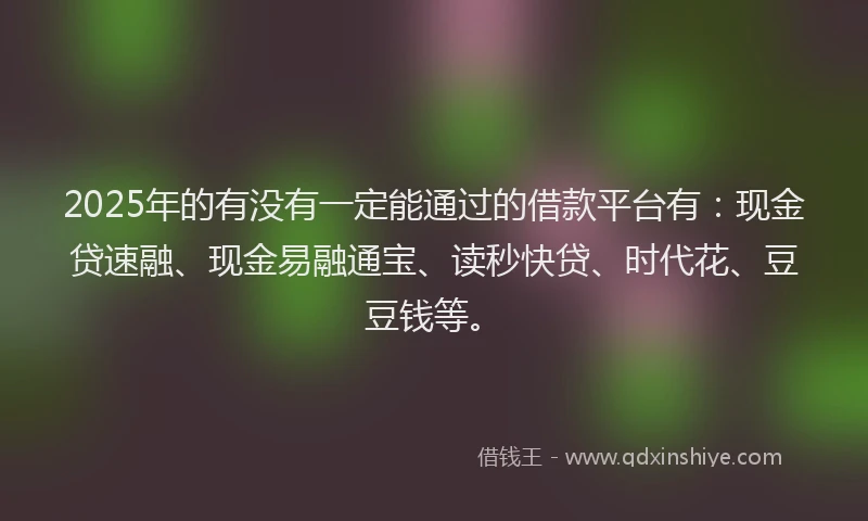2025年的有没有一定能通过的借款平台有：现金贷速融、现金易融通宝、读秒快贷、时代花、豆豆钱等。