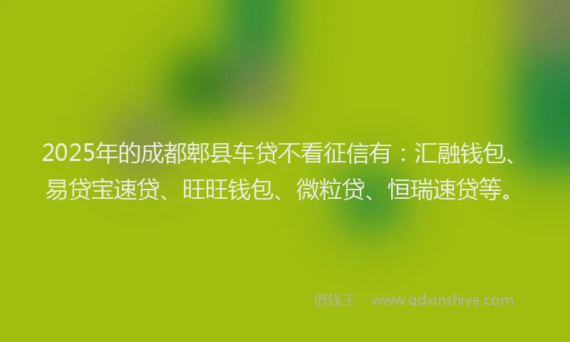 2025年的成都郫县车贷不看征信有：汇融钱包、易贷宝速贷、旺旺钱包、微粒贷、恒瑞速贷等。