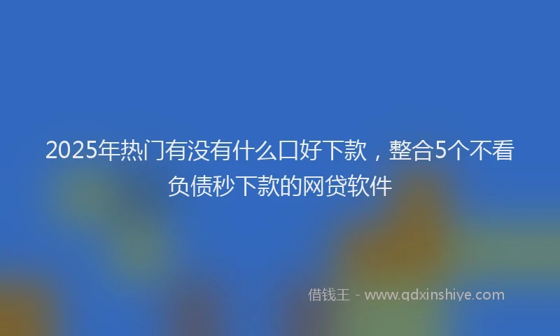 2025年热门有没有什么口好下款，整合5个不看负债秒下款的网贷软件