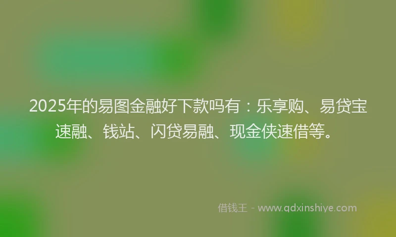 2025年的易图金融好下款吗有：乐享购、易贷宝速融、钱站、闪贷易融、现金侠速借等。