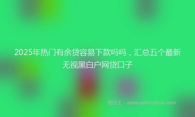 2025年热门有余贷容易下款吗吗，汇总五个最新无视黑白户网贷口子