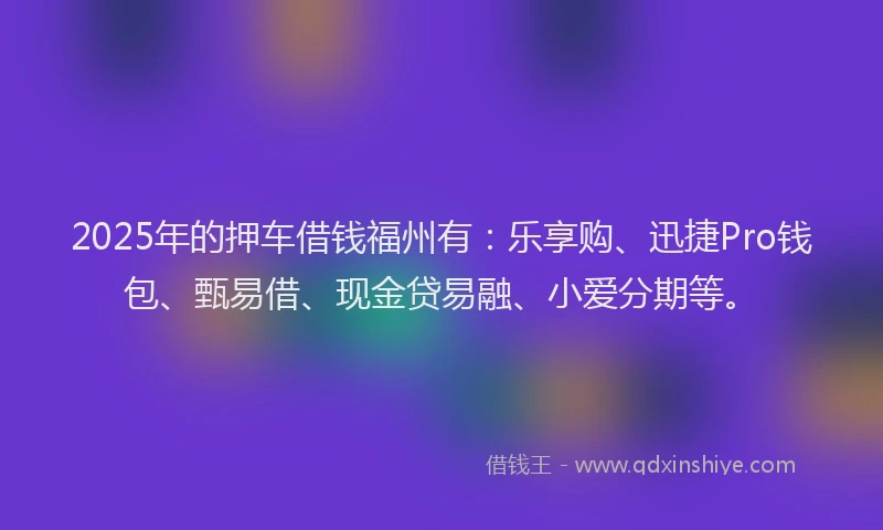 2025年的押车借钱福州有：乐享购、迅捷Pro钱包、甄易借、现金贷易融、小爱分期等。
