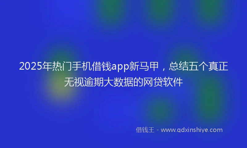 2025年热门手机借钱app新马甲，总结五个真正无视逾期大数据的网贷软件