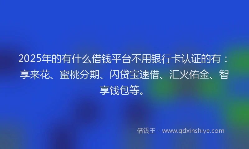 2025年的有什么借钱平台不用银行卡认证的有：享来花、蜜桃分期、闪贷宝速借、汇火佑金、智享钱包等。