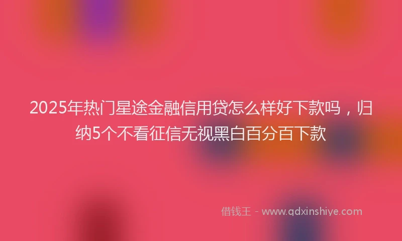 2025年热门星途金融信用贷怎么样好下款吗，归纳5个不看征信无视黑白百分百下款