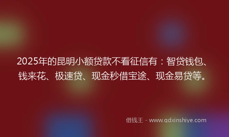 2025年的昆明小额贷款不看征信有：智贷钱包、钱来花、极速贷、现金秒借宝途、现金易贷等。