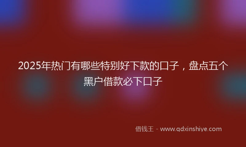 2025年热门有哪些特别好下款的口子，盘点五个黑户借款必下口子