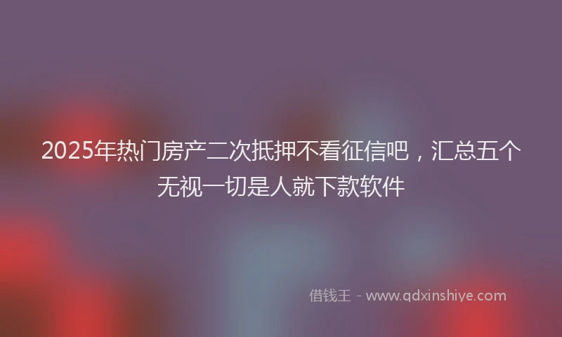 2025年热门房产二次抵押不看征信吧，汇总五个无视一切是人就下款软件