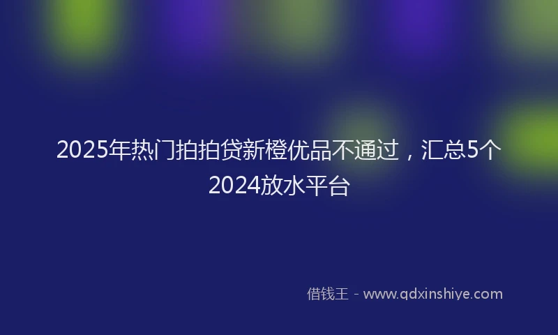 2025年热门拍拍贷新橙优品不通过，汇总5个2024放水平台
