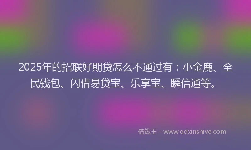 2025年的招联好期贷怎么不通过有：小金鹿、全民钱包、闪借易贷宝、乐享宝、瞬信通等。