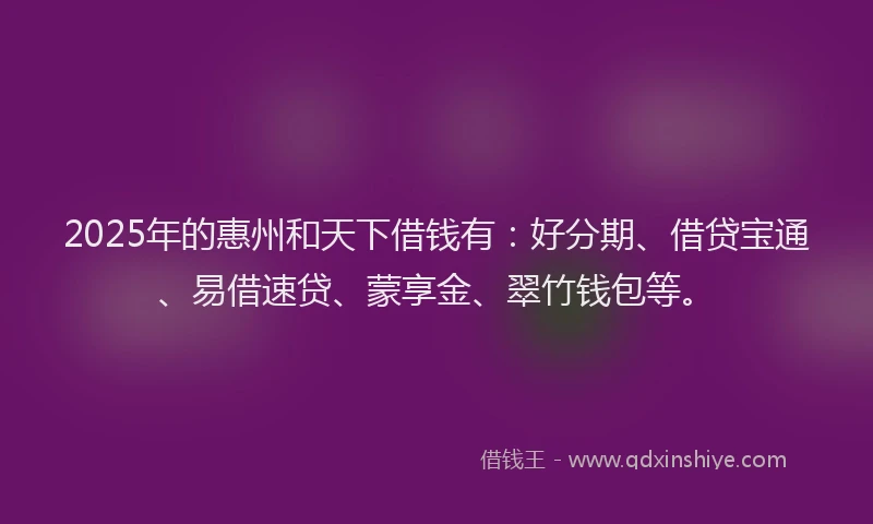 2025年的惠州和天下借钱有：好分期、借贷宝通、易借速贷、蒙享金、翠竹钱包等。