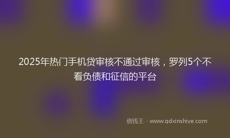 2025年热门手机贷审核不通过审核，罗列5个不看负债和征信的平台