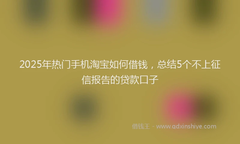 2025年热门手机淘宝如何借钱，总结5个不上征信报告的贷款口子