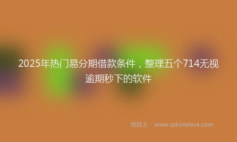 2025年热门易分期借款条件，整理五个714无视逾期秒下的软件