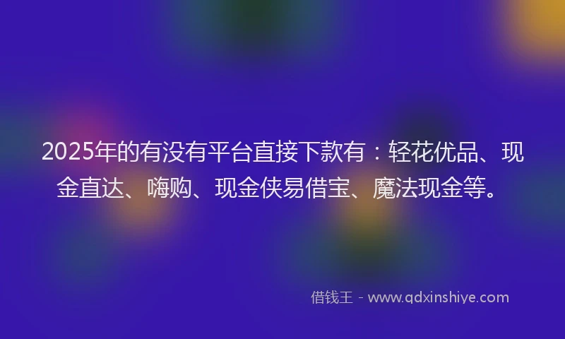 2025年的有没有平台直接下款有：轻花优品、现金直达、嗨购、现金侠易借宝、魔法现金等。