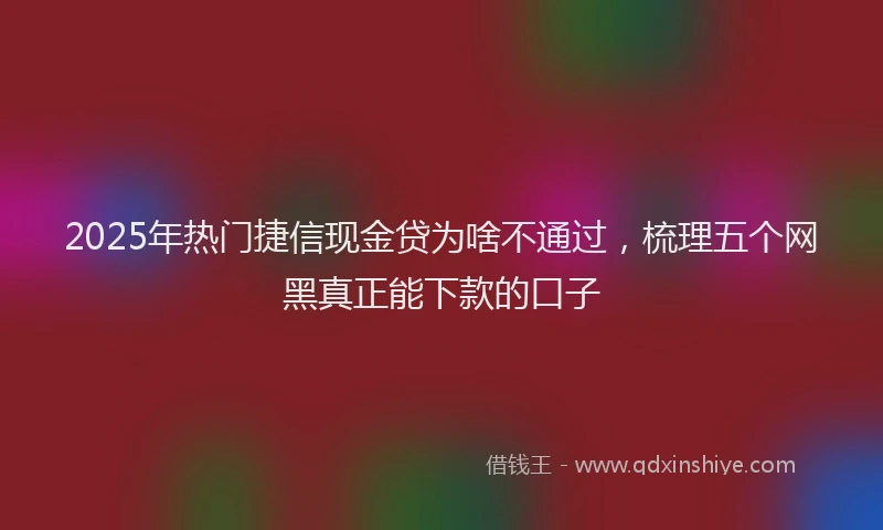 2025年热门捷信现金贷为啥不通过，梳理五个网黑真正能下款的口子
