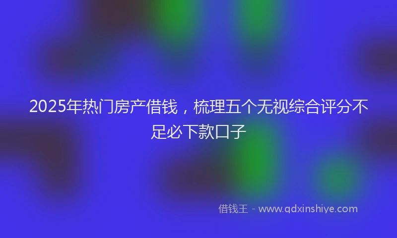 2025年热门房产借钱，梳理五个无视综合评分不足必下款口子