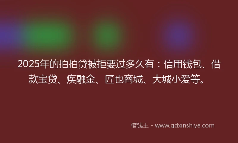 2025年的拍拍贷被拒要过多久有：信用钱包、借款宝贷、疾融金、匠也商城、大城小爱等。
