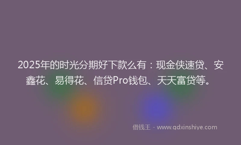 2025年的时光分期好下款么有：现金侠速贷、安鑫花、易得花、信贷Pro钱包、天天富贷等。