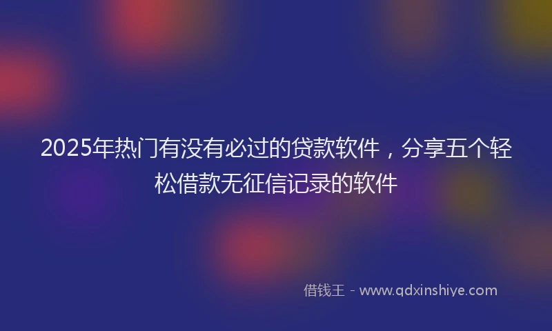 2025年热门有没有必过的贷款软件，分享五个轻松借款无征信记录的软件