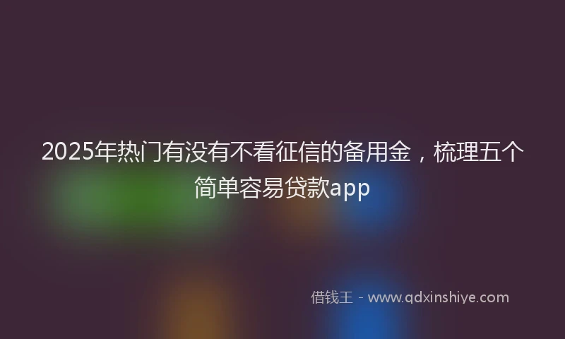 2025年热门有没有不看征信的备用金，梳理五个简单容易贷款app