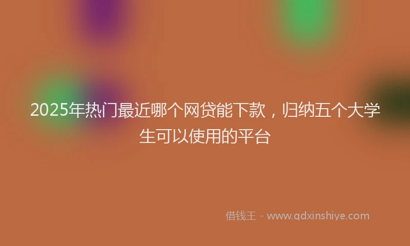 2025年热门最近哪个网贷能下款，归纳五个大学生可以使用的平台