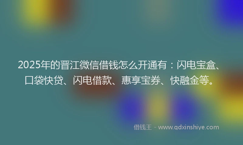 2025年的晋江微信借钱怎么开通有：闪电宝盒、口袋快贷、闪电借款、惠享宝券、快融金等。