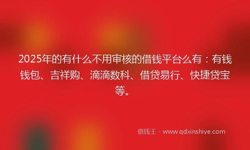 2025年的有什么不用审核的借钱平台么有：有钱钱包、吉祥购、滴滴数科、借贷易行、快捷贷宝等。