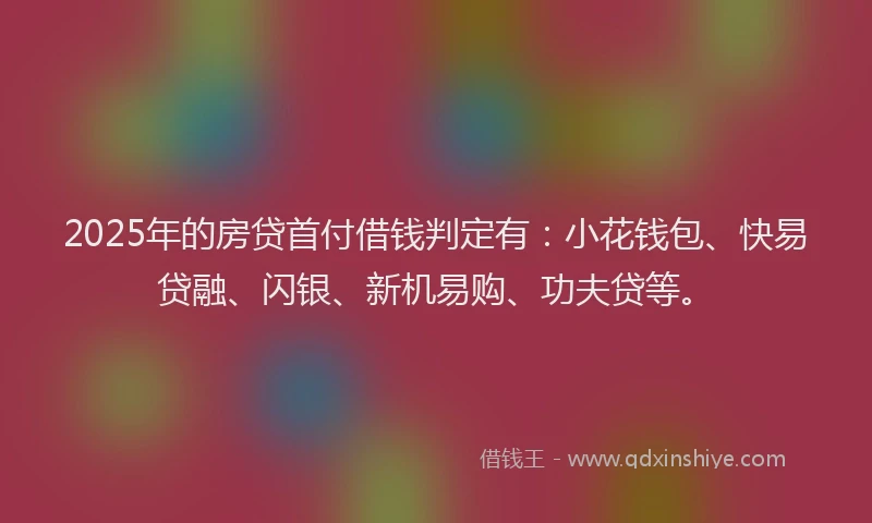 2025年的房贷首付借钱判定有：小花钱包、快易贷融、闪银、新机易购、功夫贷等。