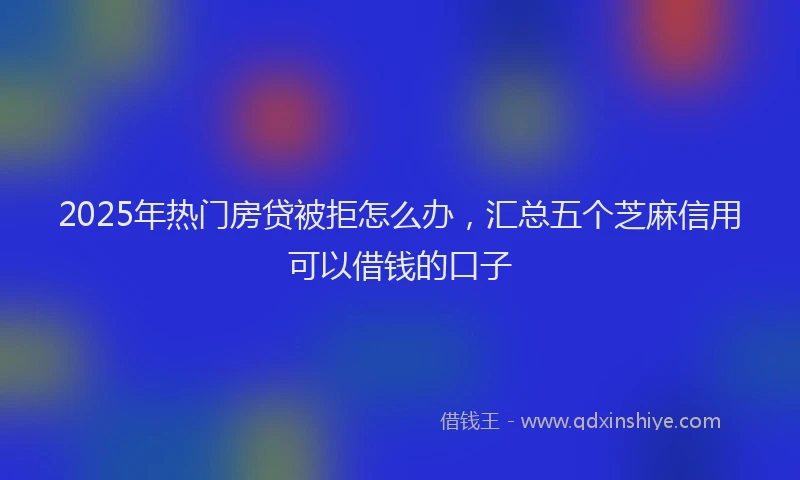 2025年热门房贷被拒怎么办，汇总五个芝麻信用可以借钱的口子