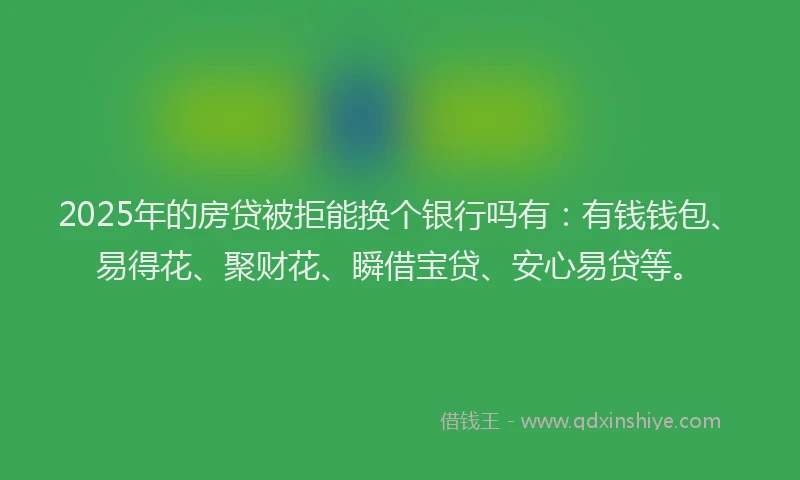 2025年的房贷被拒能换个银行吗有：有钱钱包、易得花、聚财花、瞬借宝贷、安心易贷等。