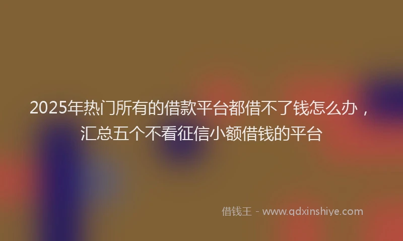 2025年热门所有的借款平台都借不了钱怎么办，汇总五个不看征信小额借钱的平台