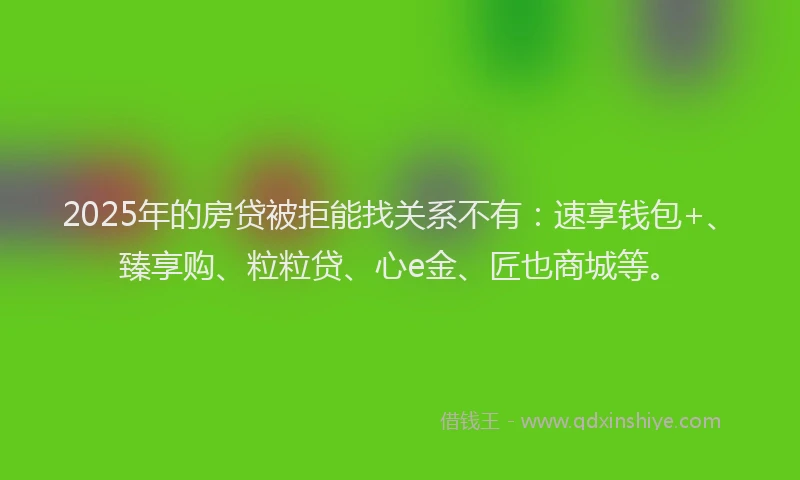 2025年的房贷被拒能找关系不有：速享钱包+、臻享购、粒粒贷、心e金、匠也商城等。