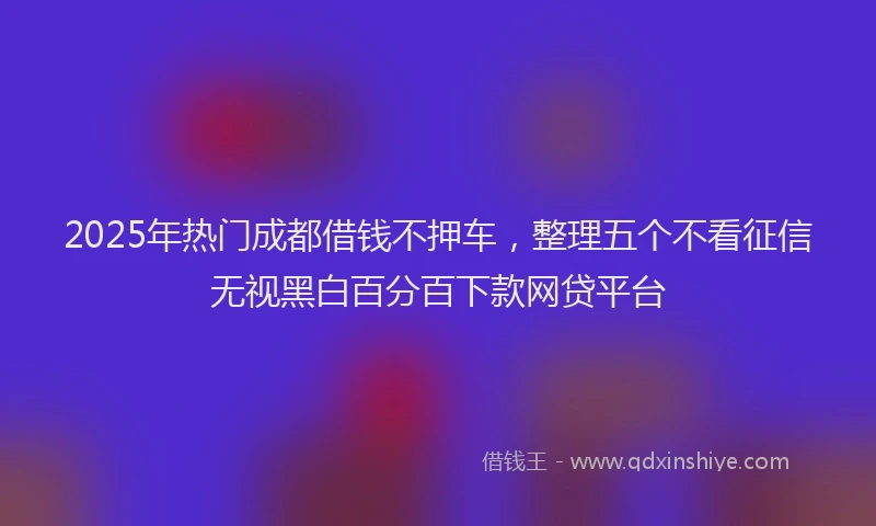 2025年热门成都借钱不押车，整理五个不看征信无视黑白百分百下款网贷平台