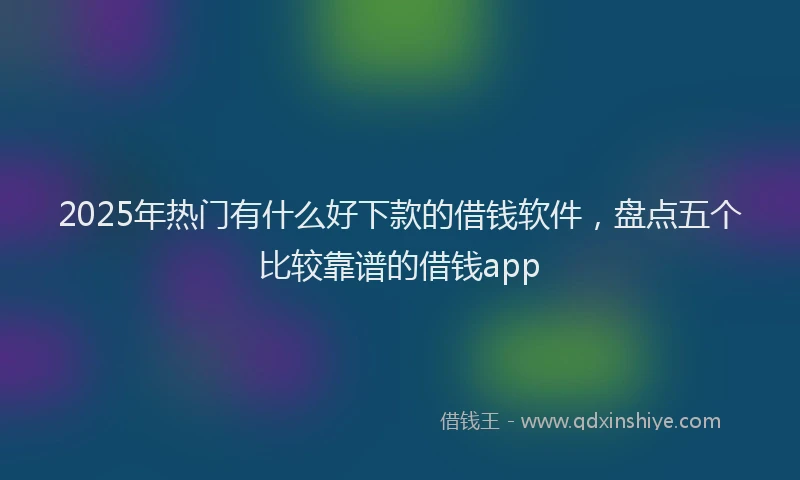 2025年热门有什么好下款的借钱软件，盘点五个比较靠谱的借钱app