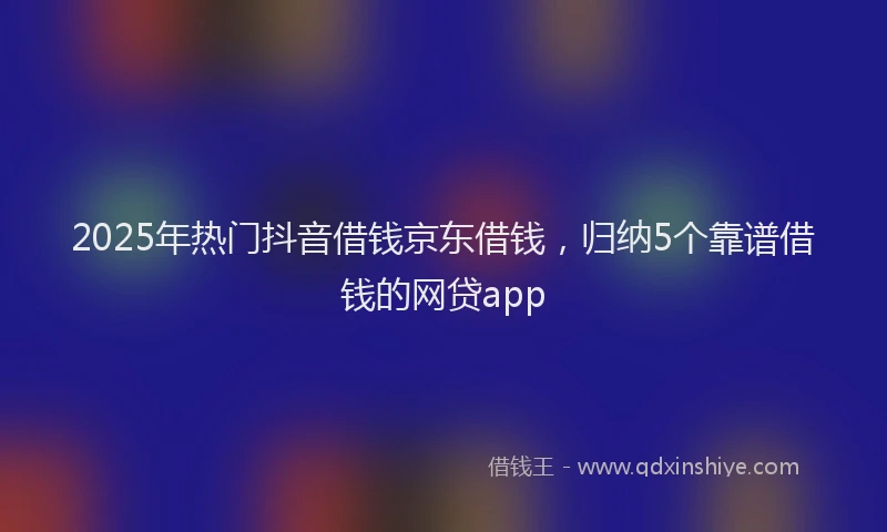 2025年热门抖音借钱京东借钱，归纳5个靠谱借钱的网贷app