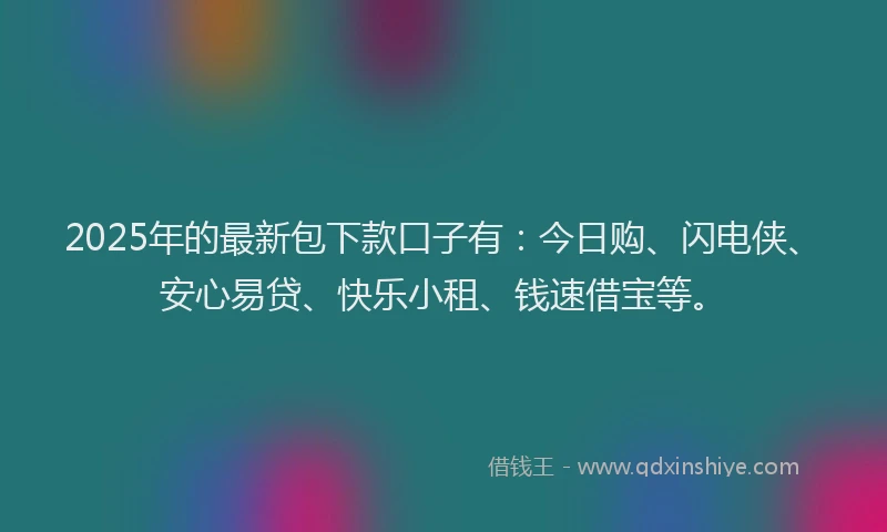 2025年的最新包下款口子有：今日购、闪电侠、安心易贷、快乐小租、钱速借宝等。
