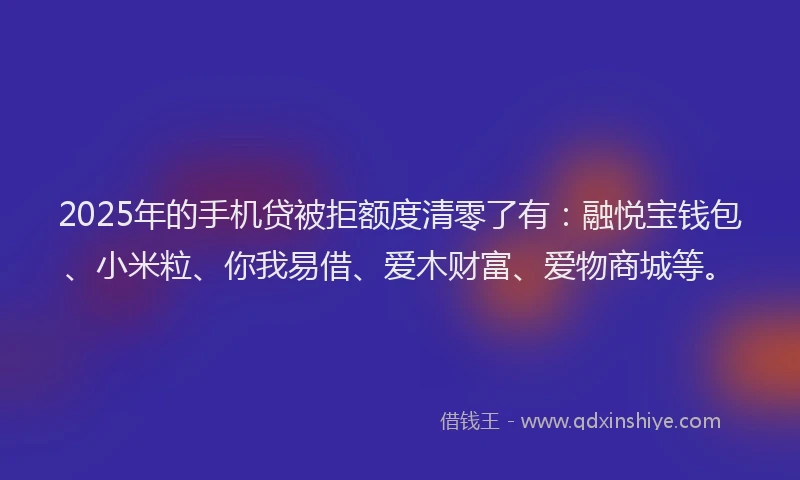 2025年的手机贷被拒额度清零了有：融悦宝钱包、小米粒、你我易借、爱木财富、爱物商城等。