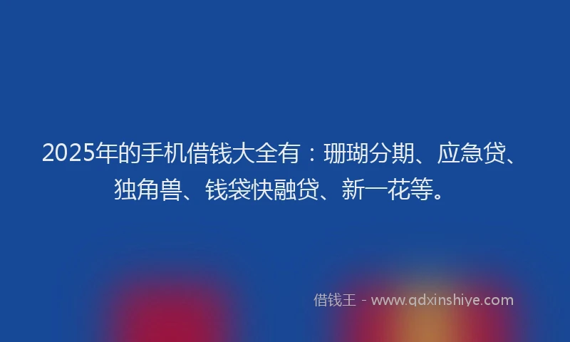 2025年的手机借钱大全有：珊瑚分期、应急贷、独角兽、钱袋快融贷、新一花等。
