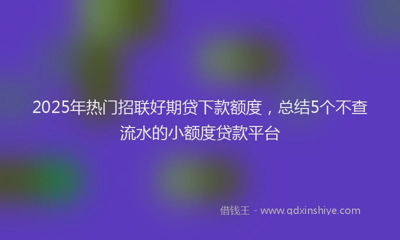 2025年热门招联好期贷下款额度，总结5个不查流水的小额度贷款平台