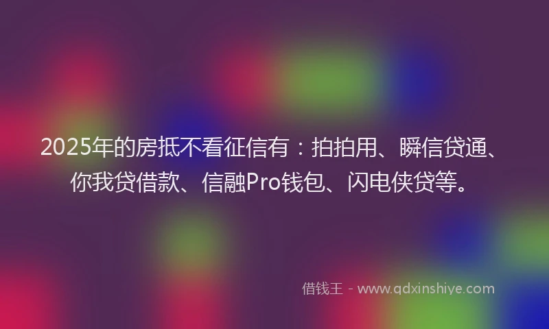 2025年的房抵不看征信有：拍拍用、瞬信贷通、你我贷借款、信融Pro钱包、闪电侠贷等。