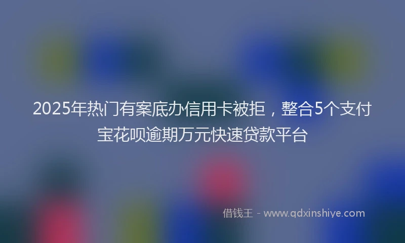 2025年热门有案底办信用卡被拒，整合5个支付宝花呗逾期万元快速贷款平台