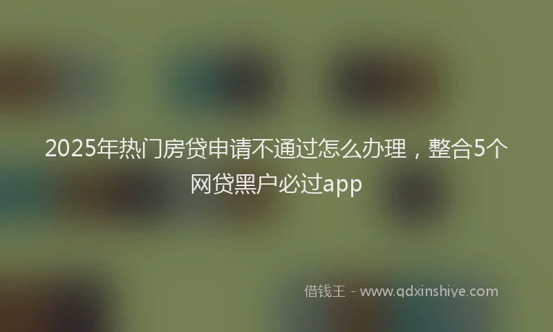 2025年热门房贷申请不通过怎么办理，整合5个网贷黑户必过app
