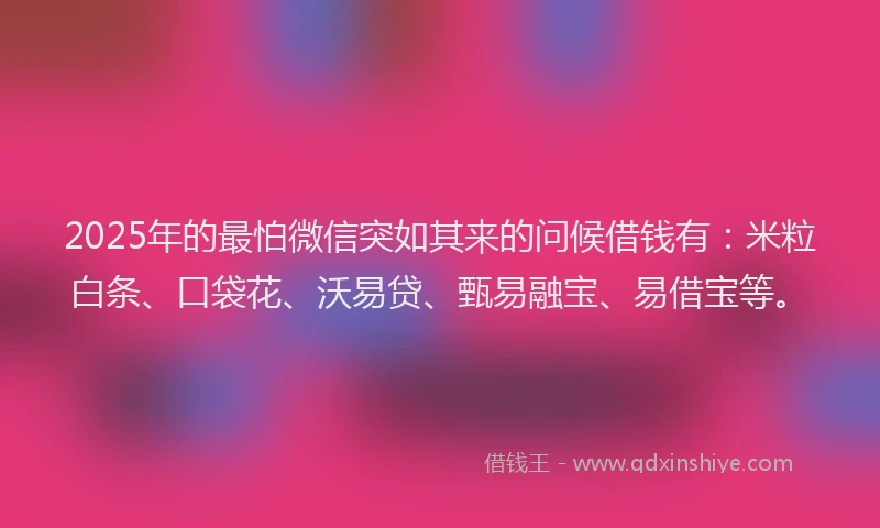 2025年的最怕微信突如其来的问候借钱有：米粒白条、口袋花、沃易贷、甄易融宝、易借宝等。