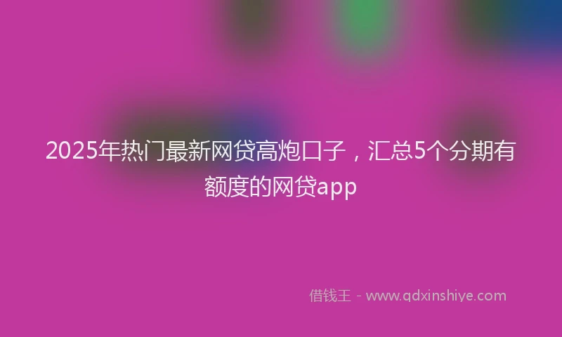 2025年热门最新网贷高炮口子，汇总5个分期有额度的网贷app