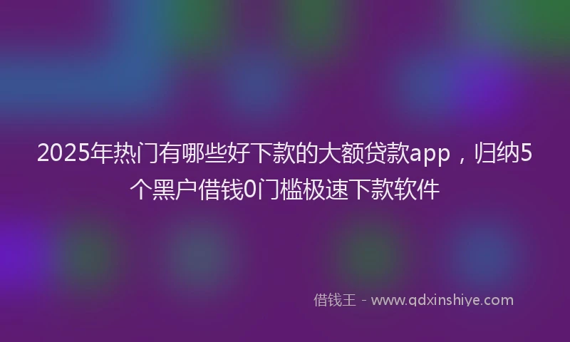 2025年热门有哪些好下款的大额贷款app，归纳5个黑户借钱0门槛极速下款软件