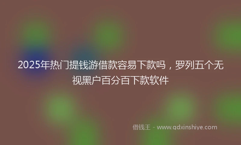 2025年热门提钱游借款容易下款吗，罗列五个无视黑户百分百下款软件