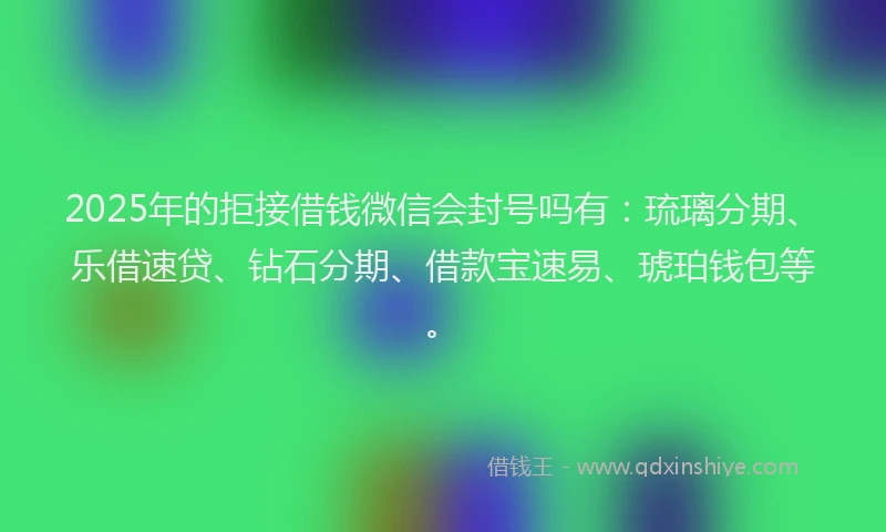 2025年的拒接借钱微信会封号吗有：琉璃分期、乐借速贷、钻石分期、借款宝速易、琥珀钱包等。